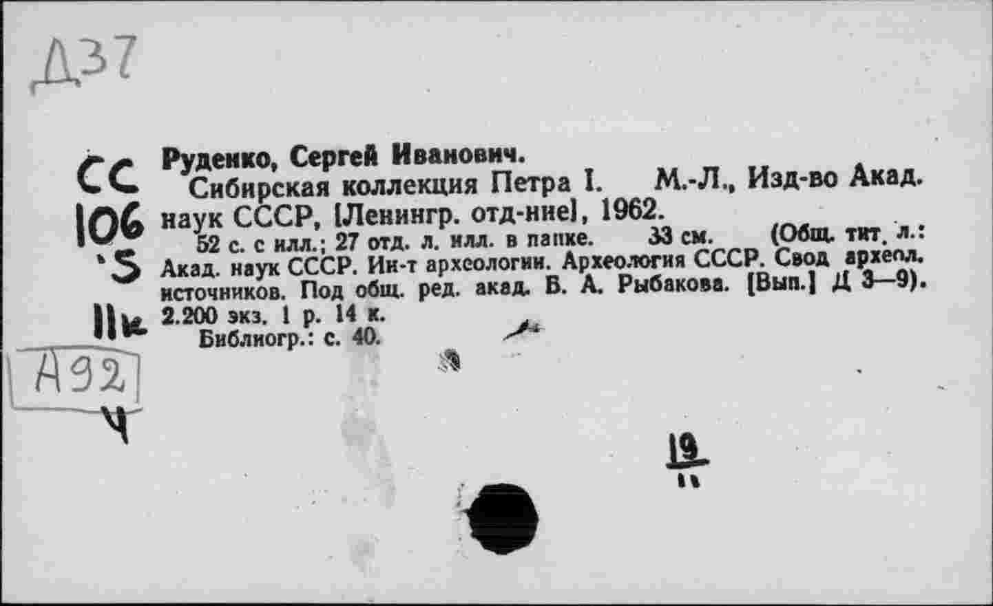 ﻿Руденко, Сергей Иванович.
Сибирская коллекция Петра I. М.-Л., Изд-во Акад. ІЛ& наук СССР, ІЛенингр. отд-ние), 1962.
52 с. с илл.; 27 отд. л. илл. в папке. 53 см. (Общ. тит. л.: * О Акад, наук СССР. Ин-т археологии. Археология СССР. Свод архелл. источников. Под общ. ред. акад. В. А. Рыбакова. [Вып.] Д 3 9). H ы 2.200 экз. 1 р. И к.
Библиогр.: с. 40.	s'*
7m ‘